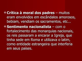 Crítica à moral dos padres  – muitos eram envolvidos em escândalos amorosos, bebiam, vendiam os sacramentos, etc... Sentimento nacionalista  – com o fortalecimento das monarquias nacionais, os reis passaram a encarar a Igreja, que tinha sede em Roma e utilizava o latim, como entidade estrangeira que interferia em seus países. 