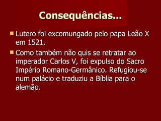 Consequências... Lutero foi excomungado pelo papa Leão X em 1521.  Como também não quis se retratar ao imperador Carlos V, foi expulso do Sacro Império Romano-Germânico. Refugiou-se num palácio e traduziu a Bíblia para o alemão. 