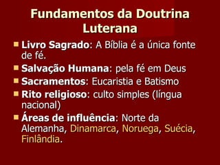 Fundamentos da Doutrina Luterana Livro Sagrado : A Bíblia é a única fonte de fé.  Salvação Humana : pela fé em Deus Sacramentos : Eucaristia e Batismo Rito religioso : culto simples (língua nacional) Áreas de influência : Norte da Alemanha,  Dinamarca ,  Noruega ,  Suécia ,  Finlândia . 