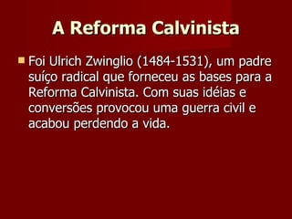 A Reforma Calvinista Foi Ulrich Zwinglio (1484-1531), um padre suíço radical que forneceu as bases para a Reforma Calvinista. Com suas idéias e conversões provocou uma guerra civil e acabou perdendo a vida. 