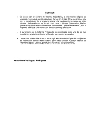 SUCESOS
 Se conoce con el nombre de Reforma Protestante, al movimiento religioso de
tendencia renovadora que se produjo en Europa en el siglo XVI y que origino, a su
vez, el rompimiento de la unidad cristiana y la consiguiente formación de otras
Iglesias , independientes de la autoridad papal : Iglesias Protestantes. Muchas
iglesias surgidas de ese movimiento se denominaron "Iglesias reformadas", con el
propósito de evocar una disposición a la conversión y renovación.
 El surgimiento de la Reforma Protestante es considerado como uno de los mas
importantes acontecimientos de la Historia, pues sus consecuencias.
 La Reforma Protestante se inicio en el siglo XVI en Alemania gracias a la predica
del reformador alemán Martín Lutero, pero antes también hubieron intentos de
reformar la Iglesia Católica, pero fueron reprimidas sangrientamente.
Ana Selene Velázquez Rodríguez
 