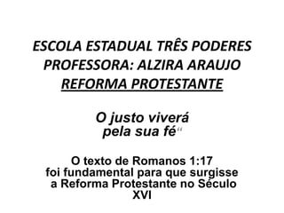 ESCOLA ESTADUAL TRÊS PODERES
 PROFESSORA: ALZIRA ARAUJO
    REFORMA PROTESTANTE

         O justo viverá
          pela sua fé“

       O texto de Romanos 1:17
 foi fundamental para que surgisse
  a Reforma Protestante no Século
                  XVI
 