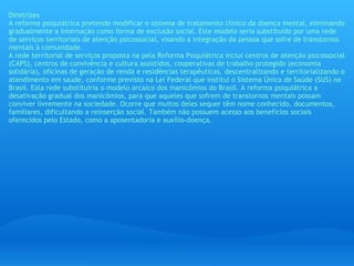 Diretrizes A reforma psiquiátrica pretende modificar o sistema de tratamento clínico da doença mental, eliminando gradualmente a internação como forma de exclusão social. Este modelo seria substituído por uma rede de serviços territoriais de atenção psicossocial, visando a integração da pessoa que sofre de transtornos mentais à comunidade. A rede territorial de serviços proposta na pela Reforma Psiquiátrica inclui centros de atenção psicossocial (CAPS), centros de convivência e cultura assistidos, cooperativas de trabalho protegido (economia solidária), oficinas de geração de renda e residências terapêuticas, descentralizando e territorializando o atendimento em saúde, conforme previsto na Lei Federal que institui o Sistema Único de Saúde (SUS) no Brasil. Esta rede substituiria o modelo arcaico dos manicômios do Brasil. A reforma psiquiátrica a desativação gradual dos manicômios, para que aqueles que sofrem de transtornos mentais possam conviver livremente na sociedade. Ocorre que muitos deles sequer têm nome conhecido, documentos, familiares, dificultando a reinserção social. Também não possuem acesso aos benefícios sociais oferecidos pelo Estado, como a aposentadoria e auxílio-doença.   
