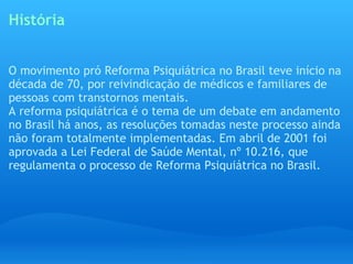 História O movimento pró Reforma Psiquiátrica no Brasil teve início na década de 70, por reivindicação de médicos e familiares de pessoas com transtornos mentais. A reforma psiquiátrica é o tema de um debate em andamento no Brasil há anos, as resoluções tomadas neste processo ainda não foram totalmente implementadas. Em abril de 2001 foi aprovada a Lei Federal de Saúde Mental, nº 10.216, que regulamenta o processo de Reforma Psiquiátrica no Brasil. 