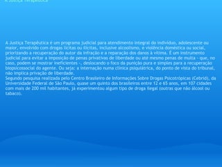 A Justiça Terapêutica A Justiça Terapêutica é um programa judicial para atendimento integral do indivíduo, adolescente ou maior, envolvido com drogas lícitas ou ilícitas, inclusive alcoolismo, e violência doméstica ou social, priorizando a recuperação do autor da infração e a reparação dos danos à vítima. É um instrumento judicial para evitar a imposição de penas privativas de liberdade ou até mesmo penas de multa - que, no caso, podem se mostrar ineficientes -, deslocando o foco da punição pura e simples para a recuperação biopsicossocial do agente. Ou seja: a internação numa clínica psiquiátrica, do ponto de vista do tribunal, não implica privação de liberdade. Segundo pesquisa realizada pelo Centro Brasileiro de Informações Sobre Drogas Psicotrópicas (Cebrid), da Universidade Federal de São Paulo, quase um quinto dos brasileiros entre 12 e 65 anos, em 107 cidades com mais de 200 mil habitantes, já experimentou algum tipo de droga ilegal (outras que não álcool ou tabaco). 