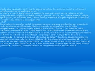 Lei Federal do Brasil 10216 de 2001 Dispõe sobre a proteção e os direitos das pessoas portadoras de transtornos mentais e redireciona o modelo assistencial em saúde mental.  Art. 1º  Os direitos e a proteção das pessoas acometidas de transtorno mental, de que trata esta Lei, são assegurados sem qualquer forma de discriminação quanto à raça, cor, sexo, orientação sexual, religião, opção política, nacionalidade, idade, família, recursos econômicos e ao grau de gravidade ou tempo de evolução de seu transtorno, ou qualquer outra. Art. 2º  Nos atendimentos em saúde mental, de qualquer natureza, a pessoa e seus familiares ou responsáveis serão formalmente cientificados dos direitos enumerados no parágrafo único deste artigo. Parágrafo único  - São direitos da pessoa portadora de transtorno mental:  I  - ter acesso ao melhor tratamento do sistema de saúde, consentâneo às suas necessidades; II  - ser tratada com humanidade e respeito e no interesse exclusivo de beneficiar sua saúde, visando alcançar sua recuperação pela inserção na família, no trabalho e na comunidade; III  - ser protegida contra qualquer forma de abuso e exploração; IV  - ter garantia de sigilo nas informações prestadas; V  - ter direito à presença médica, em qualquer tempo, para esclarecer a necessidade ou não de sua hospitalização involuntária; VI  - ter livre acesso aos meios de comunicação disponíveis; VII  - receber o maior número de informações a respeito de sua doença e de seu tratamento; VIII  - ser tratada em ambiente terapêutico pelos meios menos invasivos possíveis; IX  - ser tratada, preferencialmente, em serviços comunitários de saúde mental.  