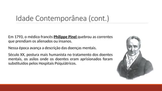 Idade Contemporânea (cont.)
Em 1793, o médico francês Philippe Pinel quebrou as correntes
que prendiam os alienados ou insanos.
Nessa época avança a descrição das doenças mentais.
Século XX, postura mais humanista no tratamento dos doentes
mentais, os asilos onde os doentes eram aprisionados foram
substituídos pelos Hospitais Psiquiátricos.
 