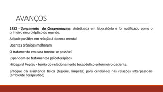 AVANÇOS
1952 - Surgimento da Clorpromazina: sintetizada em laboratório e foi notificado como o
primeiro neuroléptico do mundo.
Atitude positiva em relação à doença mental
Doentes crônicos melhoram
O tratamento em casa tornou-se possível
Expandem-se tratamentos psicoterápicos
Hildegard Peplau - teoria do relacionamento terapêutico enfermeiro-paciente.
Enfoque da assistência física (higiene, limpeza) para centrar-se nas relações interpessoais
(ambiente terapêutico).
 
