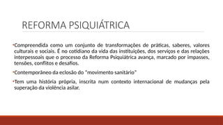 REFORMA PSIQUIÁTRICA
•Compreendida como um conjunto de transformações de práticas, saberes, valores
culturais e sociais. É no cotidiano da vida das instituições, dos serviços e das relações
interpessoais que o processo da Reforma Psiquiátrica avança, marcado por impasses,
tensões, conflitos e desafios.
•Contemporâneo da eclosão do “movimento sanitário”
•Tem uma história própria, inscrita num contexto internacional de mudanças pela
superação da violência asilar.
 