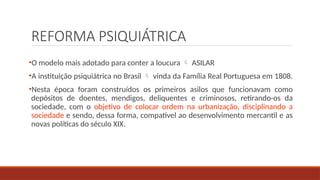 REFORMA PSIQUIÁTRICA
•O modelo mais adotado para conter a loucura  ASILAR
•A instituição psiquiátrica no Brasil  vinda da Família Real Portuguesa em 1808.
•Nesta época foram construídos os primeiros asilos que funcionavam como
depósitos de doentes, mendigos, deliquentes e criminosos, retirando-os da
sociedade, com o objetivo de colocar ordem na urbanização, disciplinando a
sociedade e sendo, dessa forma, compatível ao desenvolvimento mercantil e as
novas políticas do século XIX.
 