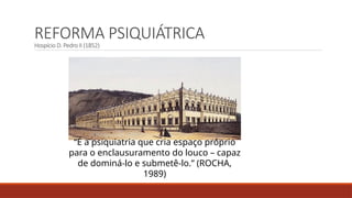 REFORMA PSIQUIÁTRICA
Hospício D. Pedro II (1852)
“É a psiquiatria que cria espaço próprio
para o enclausuramento do louco – capaz
de dominá-lo e submetê-lo.” (ROCHA,
1989)
 