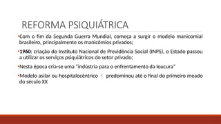 REFORMA PSIQUIÁTRICA
•Com o fim da Segunda Guerra Mundial, começa a surgir o modelo manicomial
brasileiro, principalmente os manicômios privados;
•1960: criação do Instituto Nacional de Previdência Social (INPS), o Estado passou
a utilizar os serviços psiquiátricos do setor privado;
•Nesta época cria-se uma “indústria para o enfrentamento da loucura”
•Modelo asilar ou hospitalocêntrico  predominou até o final do primeiro meado
do século XX
 