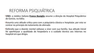 REFORMA PSIQUIÁTRICA
•1961: o médico italiano Franco Baságlia assume a direção do Hospital Psiquiátrico
de Gorizia, na Itália;
•Assumia uma atitude crítica para com a psiquiatria clássica e hospitalar, por esta se
centrar no princípio do isolamento do alienado
•Defendia que o doente mental voltasse a viver com sua família. Sua atitude inicial
foi aperfeiçoar a qualidade de hospedaria e o cuidado técnico aos internos no
hospital em que dirigia.
 