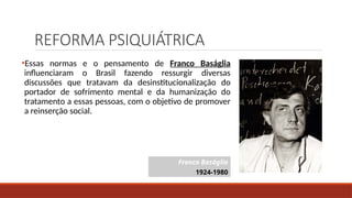 REFORMA PSIQUIÁTRICA
•Essas normas e o pensamento de Franco Baságlia
influenciaram o Brasil fazendo ressurgir diversas
discussões que tratavam da desinstitucionalização do
portador de sofrimento mental e da humanização do
tratamento a essas pessoas, com o objetivo de promover
a reinserção social.
Franco Baságlia
1924-1980
 