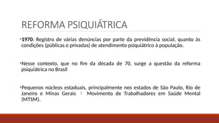 REFORMA PSIQUIÁTRICA
•1970: Registro de várias denúncias por parte da previdência social, quanto às
condições (públicas e privadas) de atendimento psiquiátrico à população.
•Nesse contexto, que no fim da década de 70, surge a questão da reforma
psiquiátrica no Brasil
•Pequenos núcleos estaduais, principalmente nos estados de São Paulo, Rio de
Janeiro e Minas Gerais  Movimento de Trabalhadores em Saúde Mental
(MTSM).
 