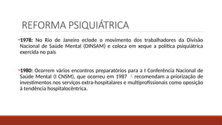 REFORMA PSIQUIÁTRICA
•1978: No Rio de Janeiro eclode o movimento dos trabalhadores da Divisão
Nacional de Saúde Mental (DINSAM) e coloca em xeque a política psiquiátrica
exercida no país
•1980: Ocorrem vários encontros preparatórios para a I Conferência Nacional de
Saúde Mental (I CNSM), que ocorreu em 1987 recomendam a priorização de
investimentos nos serviços extra-hospitalares e multiprofissionais como oposição
à tendência hospitalocêntrica.
 