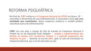 REFORMA PSIQUIÁTRICA
•No final de 1987 realiza-se o II Congresso Nacional do MTSM em Bauru, SP 
concretiza o Movimento de Luta Antimanicomial. É construído o lema por uma
sociedade sem manicômios. Nesse congresso amplia-se o sentido político-
conceitual acerca do antimanicomial
•1989: Um ano após a criação do SUS dá entrada no Congresso Nacional o
Projeto de Lei do deputado Paulo Delgado  propõe a regulamentação dos
direitos da pessoa com transtornos mentais e a extinção progressiva dos
hospícios no país  somente no ano de 2001, após 12 anos de tramitação no
Congresso Nacional, que a Lei foi aprovada no país.
 