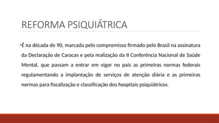 REFORMA PSIQUIÁTRICA
•É na década de 90, marcada pelo compromisso firmado pelo Brasil na assinatura
da Declaração de Caracas e pela realização da II Conferência Nacional de Saúde
Mental, que passam a entrar em vigor no país as primeiras normas federais
regulamentando a implantação de serviços de atenção diária e as primeiras
normas para fiscalização e classificação dos hospitais psiquiátricos.
 