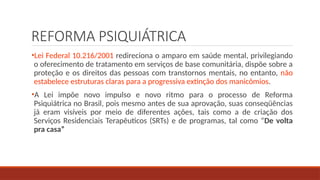 REFORMA PSIQUIÁTRICA
•Lei Federal 10.216/2001 redireciona o amparo em saúde mental, privilegiando
o oferecimento de tratamento em serviços de base comunitária, dispõe sobre a
proteção e os direitos das pessoas com transtornos mentais, no entanto, não
estabelece estruturas claras para a progressiva extinção dos manicômios.
•A Lei impõe novo impulso e novo ritmo para o processo de Reforma
Psiquiátrica no Brasil, pois mesmo antes de sua aprovação, suas conseqüências
já eram visíveis por meio de diferentes ações, tais como a de criação dos
Serviços Residenciais Terapêuticos (SRTs) e de programas, tal como “De volta
pra casa”
 