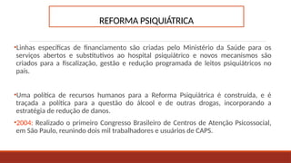 REFORMA PSIQUIÁTRICA
•Linhas específicas de financiamento são criadas pelo Ministério da Saúde para os
serviços abertos e substitutivos ao hospital psiquiátrico e novos mecanismos são
criados para a fiscalização, gestão e redução programada de leitos psiquiátricos no
país.
•Uma política de recursos humanos para a Reforma Psiquiátrica é construída, e é
traçada a política para a questão do álcool e de outras drogas, incorporando a
estratégia de redução de danos.
•2004: Realizado o primeiro Congresso Brasileiro de Centros de Atenção Psicossocial,
em São Paulo, reunindo dois mil trabalhadores e usuários de CAPS.
 