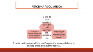 REFORMA PSIQUIÁTRICA
O ano de
2004
caracteriz
ou-se por
dois
movimen
tos
simultâne
os
Rede de atenção à
saúde mental
substitutiva ao modelo
centrado na internação
hospitalar
fiscalização e
redução progressiva
e programada dos
leitos psiquiátricos
É neste período que a Reforma Psiquiátrica se consolida como
política oficial do governo federal.
 