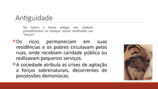 Antiguidade
Na Grécia e Roma antigas não existiam
procedimentos ou espaços sociais destinados aos
“loucos”.
 Os ricos permaneciam em suas
residências e os pobres circulavam pelas
ruas, onde recebiam caridade pública ou
realizavam pequenos serviços.
 A sociedade atribuía as crises de agitação
a forças sobrenaturais, decorrentes de
possessões demoníacas.
 