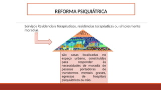 REFORMA PSIQUIÁTRICA
Serviços Residenciais Terapêuticos, residências terapêuticas ou simplesmente
moradias
são casas localizadas no
espaço urbano, constituídas
para responder às
necessidades de moradia de
pessoas portadoras de
transtornos mentais graves,
egressas de hospitais
psiquiátricos ou não.
 