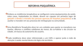 REFORMA PSIQUIÁTRICA
Embora as residências terapêuticas se configurem como equipamentos da saúde,
estas casas, implantadas na cidade, devem ser capazes em primeiro lugar de
garantir o direito à moradia das pessoas egressas de hospitais psiquiátricos e de
auxiliar o morador em seu processo de reintegração na comunidade.
Uma Residência Terapêutica deve ter um cuidador para apoiar os moradores nas
tarefas, dilemas e conflitos cotidianos do morar, do co-habitar e do circular na
cidade, em busca da autonomia do usuário.
Cada residência deve estar referenciada a um CAPs e operar junto à rede de
atenção à saúde mental dentro da lógica do território.
 