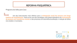 REFORMA PSIQUIÁTRICA
Programa de Volta para Casa
Um dos instrumentos mais efetivos para a reintegração social das pessoas com longo
histórico de hospitalização. Trata-se de uma das estratégias mais potencializadoras da emancipação
de pessoas com transtornos mentais e dos processos de desinstitucionalização e redução de leitos
nos estados e municípios.
 