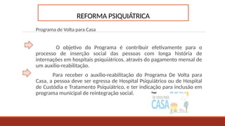 REFORMA PSIQUIÁTRICA
Programa de Volta para Casa
O objetivo do Programa é contribuir efetivamente para o
processo de inserção social das pessoas com longa história de
internações em hospitais psiquiátricos, através do pagamento mensal de
um auxílio-reabilitação.
Para receber o auxílio-reabilitação do Programa De Volta para
Casa, a pessoa deve ser egressa de Hospital Psiquiátrico ou de Hospital
de Custódia e Tratamento Psiquiátrico, e ter indicação para inclusão em
programa municipal de reintegração social.
 