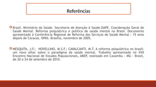 Referências
 Brasil. Ministério da Saúde. Secretaria de Atenção à Saúde.DAPE. Coordenação Geral de
Saúde Mental. Reforma psiquiátrica e política de saúde mental no Brasil. Documento
apresentado à Conferência Regional de Reforma dos Serviços de Saúde Mental : 15 anos
depois de Caracas. OPAS. Brasília, novembro de 2005.
 MESQUITA, J.F.; NOVELLINO, M.S.F.; CAVALCANTI, M.T. A reforma psiquiátrica no brasil:
um novo olhar sobre o paradigma da saúde mental. Trabalho apresentado no XVII
Encontro Nacional de Estudos Populacionais, ABEP, realizado em Caxambu - MG – Brasil,
de 20 a 24 de setembro de 2010.
 