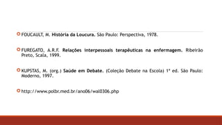 FOUCAULT, M. História da Loucura. São Paulo: Perspectiva, 1978.
 FUREGATO, A.R.F. Relações interpessoais terapêuticas na enfermagem. Ribeirão
Preto, Scala, 1999.
 KUPSTAS, M. (org.) Saúde em Debate. (Coleção Debate na Escola) 1ª ed. São Paulo:
Moderno, 1997.
 http://www.polbr.med.br/ano06/wal0306.php
 