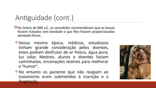 Antiguidade (cont.)
Na Grécia de 860 a.C. os sacerdotes recomendavam que os loucos
fossem tratados com bondade e que lhes fossem proporcionadas
atividade físicas.
 Nessa mesma época, médicos, estudiosos
tinham grande consideração pelos doentes,
estes podiam desfrutar de ar fresco, água pura,
luz solar. Mestres, alunos e doentes faziam
caminhadas, encenações teatrais para melhorar
o “humor”.
 No entanto os paciente que não reagiam ao
tratamento eram submetidos à inanição e a
flagelação.
 