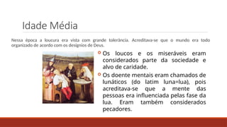 Idade Média
Nessa época a loucura era vista com grande tolerância. Acreditava-se que o mundo era todo
organizado de acordo com os desígnios de Deus.
 Os loucos e os miseráveis eram
considerados parte da sociedade e
alvo de caridade.
 Os doente mentais eram chamados de
lunáticos (do latim luna=lua), pois
acreditava-se que a mente das
pessoas era influenciada pelas fase da
lua. Eram também considerados
pecadores.
 