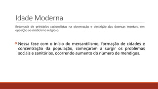 Idade Moderna
Retomada de princípios racionalistas na observação e descrição das doenças mentais, em
oposição ao misticismo religioso.
 Nessa fase com o início do mercantilismo, formação de cidades e
concentração da população, começaram a surgir os problemas
sociais e sanitários, ocorrendo aumento do número de mendigos.
 
