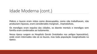 Idade Moderna (cont.)
Pobres e loucos eram vistos como desocupados, como não trabalhavam, não
produziam riquezas, eram considerados marginais , improdutivos.
Os mendigos eram expulso das cidades, os doente mentais e mendigos sem
família eram condenados ao isolamento.
Nessa época surgem os Hospitais Gerais (instalados nos antigos leprosários),
onde eram internados não só os loucos, mas toda população marginalizada na
época.
 