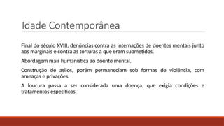 Idade Contemporânea
Final do século XVIII, denúncias contra as internações de doentes mentais junto
aos marginais e contra as torturas a que eram submetidos.
Abordagem mais humanística ao doente mental.
Construção de asilos, porém permaneciam sob formas de violência, com
ameaças e privações.
A loucura passa a ser considerada uma doença, que exigia condições e
tratamentos específicos.
 