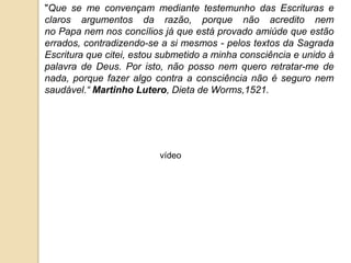 "Que se me convençam mediante testemunho das Escrituras e claros argumentos da razão, porque não acredito nem no Papa nem nos concílios já que está provado amiúde que estão errados, contradizendo-se a si mesmos - pelos textos da Sagrada Escritura que citei, estou submetido a minha consciência e unido à palavra de Deus. Por isto, não posso nem quero retratar-me de nada, porque fazer algo contra a consciência não é seguro nem saudável.“ Martinho Lutero, Dieta de Worms,1521.vídeo