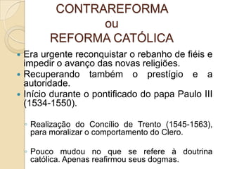 CONTRAREFORMA ou REFORMA CATÓLICAEra urgente reconquistar o rebanho de fiéis e impedir o avanço das novas religiões.Recuperando também o prestígio e a autoridade.Início durante o pontificado do papa Paulo III (1534-1550).Realização do Concílio de Trento (1545-1563), para moralizar o comportamento do Clero.Pouco mudou no que se refere à doutrina católica. Apenas reafirmou seus dogmas.