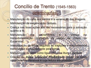 Concílio de Trento (1545-1563)determinações:Manutenção do culto aos santos e a veneração das imagens.Manutenção da exigência do celibato.Crença nas boas ações são tão necessárias para a salvação quanto a fé.Manutenção dos sacramentos e a crença na transubstanciação (presença do corpo de Cristo na Eucaristia).Interpretação da Bíblia segundo as tradições e ensinamentos transmitidos exclusivamente pela Igreja.Manutenção do latim como lígua oficial na liturgia católica.Criação do IndexLibrorumProibitorum(índice de livros considerados ofensivos e cuja leitura era proibida).