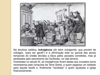 Na doutrina católica, Indulgência (do latim indulgentia, que provém de indulgeo, “para ser gentil”) é a eliminação total ou parcial das penas temporais do cristão devidas a Deus pelos pecados cometidos, mas já perdoados pelo sacramento da Confissão, na vida terrena. Inventadas no século XI, as indulgências foram dadas aos cruzados como recompensa pela conquista da Terra Santa; a quem pagasse um soldado para aquela tarefa e, finalmente "vendidas" a quem ajudasse a igreja financeiramente. 