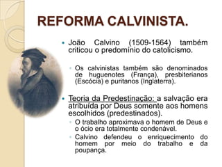REFORMA CALVINISTA.João Calvino (1509-1564) também criticou o predomínio do catolicismo.Os calvinistas também são denominados de huguenotes (França), presbiterianos (Escócia) e puritanos (Inglaterra).Teoria da Predestinação: a salvação era atribuída por Deus somente aos homens escolhidos (predestinados).O trabalho aproximava o homem de Deus e o ócio era totalmente condenável.Calvino defendeu o enriquecimento do homem por meio do trabalho e da poupança. 
