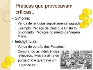 Práticas que provocavam críticas..Simonia: Venda de relíquias supostamente sagradas.Exemplo: Pedaço da Cruz que Cristo foi crucificado. Pedaços do manto da Virgem Maria.Indulgências:Venda do perdão dos Pecados.Comprando as indulgências, segundo os religiosos, livrava a alma do   purgatório e guardava um     lugar no céu.