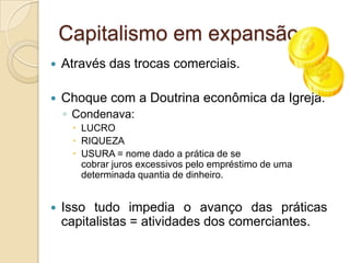 Capitalismo em expansão...Através das trocas comerciais.Choque com a Doutrina econômica da Igreja:Condenava:LUCRORIQUEZAUSURA = nome dado a prática de se cobrar juros excessivos pelo empréstimo de uma determinada quantia de dinheiro.Isso tudo impedia o avanço das práticas capitalistas = atividades dos comerciantes.