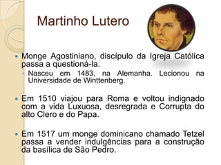 Martinho LuteroMonge Agostiniano, discípulo da Igreja Católica passa a questioná-la.Nasceu em 1483, na Alemanha. Lecionou na Universidade de Winttenberg. Em 1510 viajou para Roma e voltou indignado com a vida Luxuosa, desregrada e Corrupta do alto Clero e do Papa.Em 1517 um monge dominicano chamado Tetzel passa a vender indulgências para a construção da basílica de São Pedro.