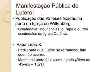 Manifestação Pública de Lutero!Publicação das 95 teses fixadas na porta da Igreja de Wittenberg.Condenava: indugências, o Papa e outros escândalos da Igreja Católica. Papa Leão X:Pediu para que Lutero se retratasse, fato que não ocorreu.Martinho Lutero foi excomungado (Dieta de Worms – 1521).