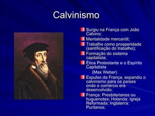 Calvinismo
       Surgiu na França com João
       Calvino;
       Mentalidade mercantil;
       Trabalho como prosperidade
       (santificação do trabalho);
       Formação do sistema
       capitalista;
       Ética Protestante e o Espírito
       Capitalista
          (Max Weber)
       Expulso da França, expandiu o
       calvinismo para os países
       onde o comércio era
       desenvolvido;
       França: Presbiterianos ou
       huguenotes; Holanda: Igreja
       Reformada; Inglaterra:
       Puritanos;
 