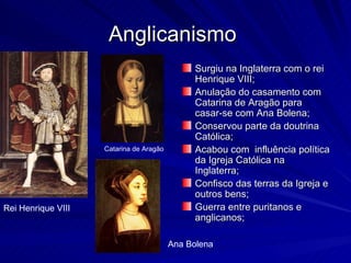 Anglicanismo
                                               Surgiu na Inglaterra com o rei
                                               Henrique VIII;
                                               Anulação do casamento com
                                               Catarina de Aragão para
                                               casar-se com Ana Bolena;
                                               Conservou parte da doutrina
                                               Católica;
                    Catarina de Aragão         Acabou com influência política
                                               da Igreja Católica na
                                               Inglaterra;
                                               Confisco das terras da Igreja e
                                               outros bens;
Rei Henrique VIII                              Guerra entre puritanos e
                                               anglicanos;

                                         Ana Bolena
 