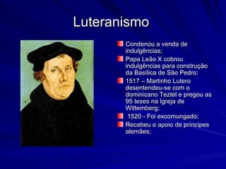 Luteranismo
       Condenou a venda de
       indulgências;
       Papa Leão X cobrou
       indulgências para construção
       da Basílica de São Pedro;
       1517 – Martinho Lutero
       desentendeu-se com o
       dominicano Teztel e pregou as
       95 teses na Igreja de
       Wittemberg;
        1520 - Foi excomungado;
       Recebeu o apoio de príncipes
       alemães;
 