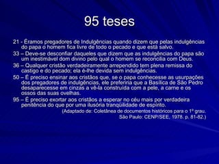 95 teses
21 - Éramos pregadores de Indulgências quando dizem que pelas indulgências
   do papa o homem fica livre de todo o pecado e que está salvo.
33 – Deve-se desconfiar daqueles que dizem que as indulgências do papa são
   um inestimável dom divino pelo qual o homem se reconcilia com Deus.
36 – Qualquer cristão verdadeiramente arrependido tem plena remissa do
   castigo e do pecado; ela é-lhe devida sem indulgências.
50 – É preciso ensinar aos cristãos que, se o papa conhecesse as usurpações
   dos pregadores de indulgências, ele preferiria que a Basílica de São Pedro
   desaparecesse em cinzas a vê-la construída com a pele, a carne e os
   ossos das suas ovelhas.
95 – É preciso exortar aos cristãos a esperar no céu mais por verdadeira
   penitência do que por uma ilusória tranqüilidade de espírito.
                   (Adaptado de: Coletânea de documentos históricos para o 1º grau.
                                            São Paulo: CENP/SEE, 1978. p. 81-82.)
 
